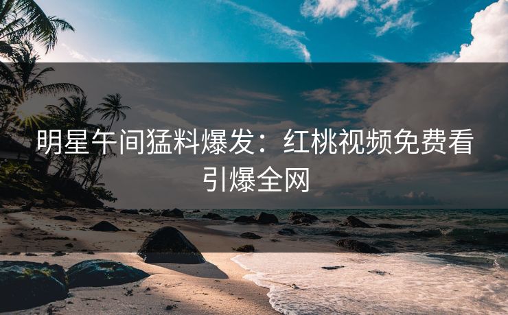 明星午间猛料爆发：红桃视频免费看引爆全网