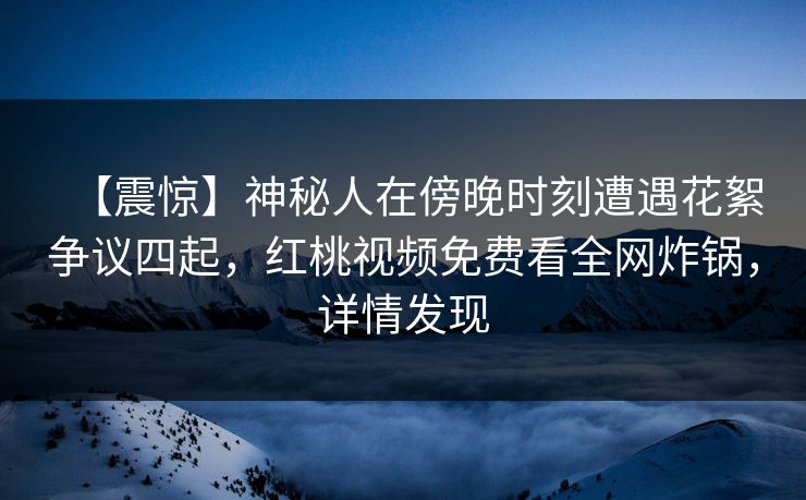 【震惊】神秘人在傍晚时刻遭遇花絮争议四起，红桃视频免费看全网炸锅，详情发现