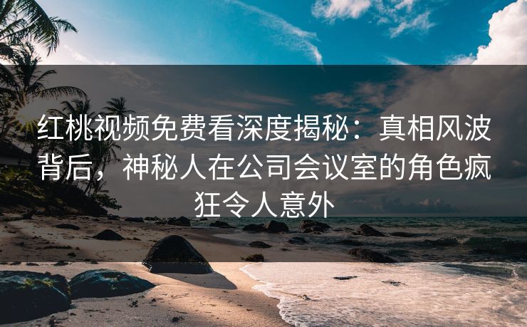 红桃视频免费看深度揭秘：真相风波背后，神秘人在公司会议室的角色疯狂令人意外