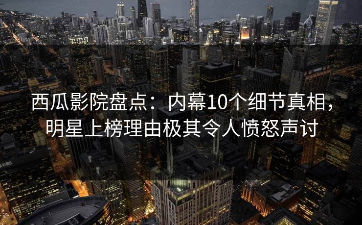 西瓜影院盘点：内幕10个细节真相，明星上榜理由极其令人愤怒声讨