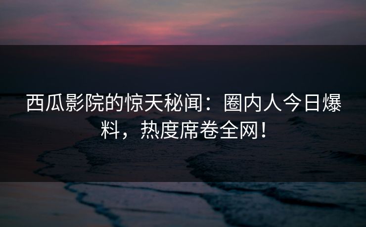 西瓜影院的惊天秘闻:圈内人今日爆料,热度席卷全网!