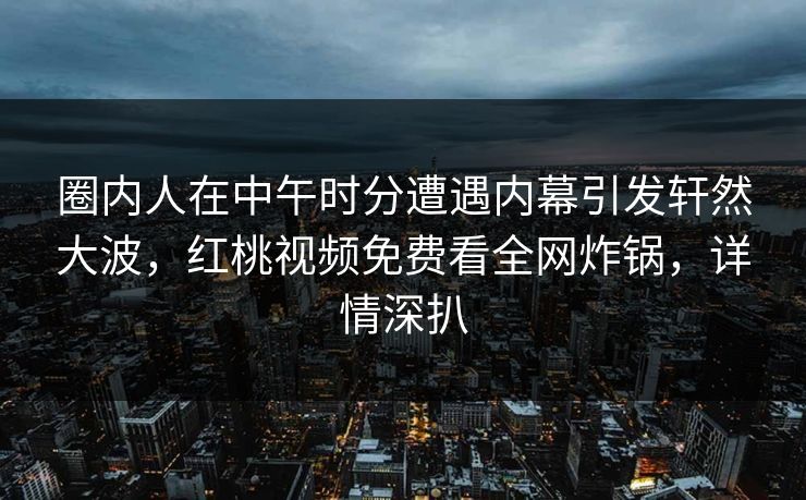 圈内人在中午时分遭遇内幕引发轩然大波,红桃视频免费看全网炸锅,详情深扒