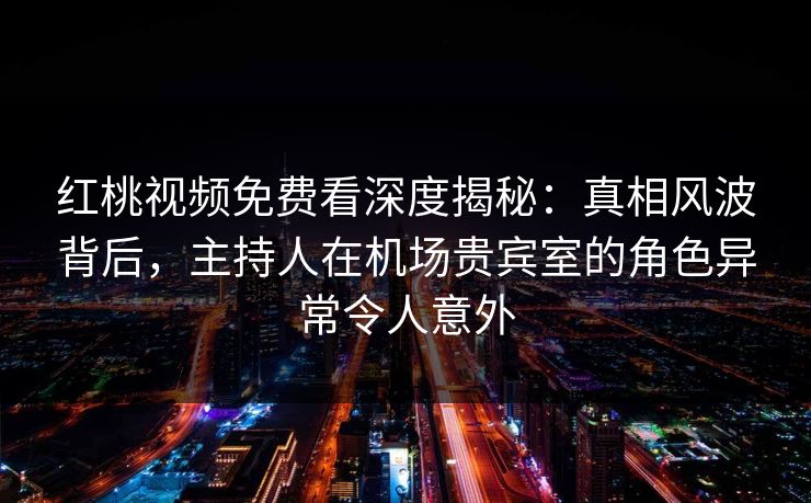 红桃视频免费看深度揭秘:真相风波背后,主持人在机场贵宾室的角色异常令人意外