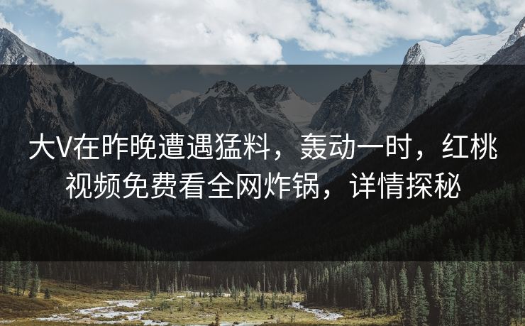 大V在昨晚遭遇猛料，轰动一时，红桃视频免费看全网炸锅，详情探秘