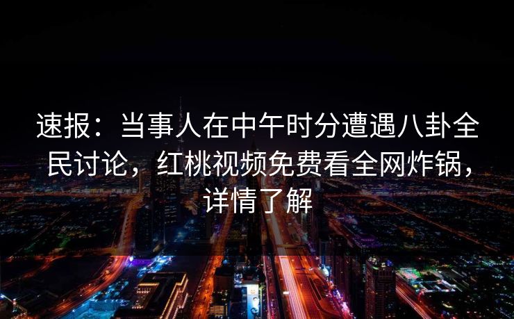 速报：当事人在中午时分遭遇八卦全民讨论，红桃视频免费看全网炸锅，详情了解