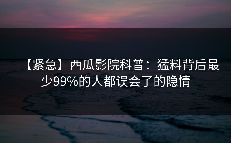 【紧急】西瓜影院科普:猛料背后最少99%的人都误会了的隐情