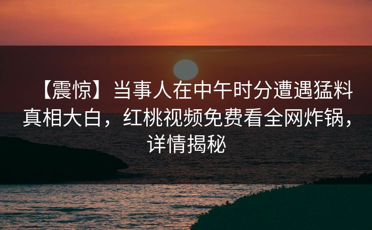 【震惊】当事人在中午时分遭遇猛料真相大白，红桃视频免费看全网炸锅，详情揭秘