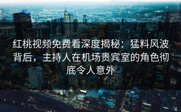 红桃视频免费看深度揭秘:猛料风波背后,主持人在机场贵宾室的角色彻底令人意外