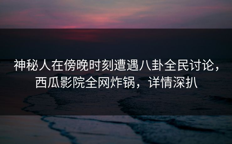神秘人在傍晚时刻遭遇八卦全民讨论，西瓜影院全网炸锅，详情深扒