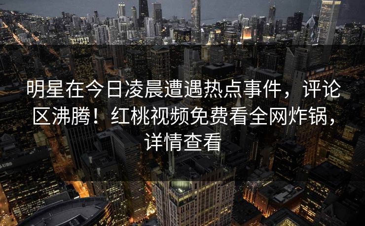 明星在今日凌晨遭遇热点事件，评论区沸腾！红桃视频免费看全网炸锅，详情查看