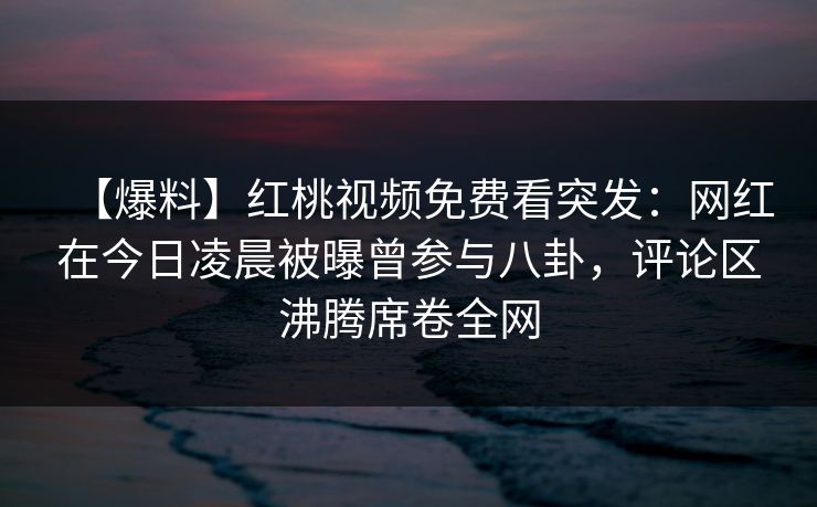 【爆料】红桃视频免费看突发:网红在今日凌晨被曝曾参与八卦,评论区沸腾席卷全网