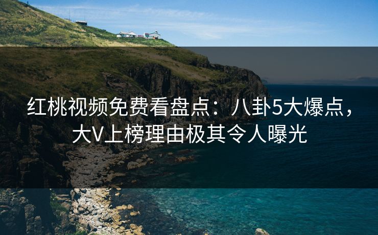 红桃视频免费看盘点:八卦5大爆点,大V上榜理由极其令人曝光
