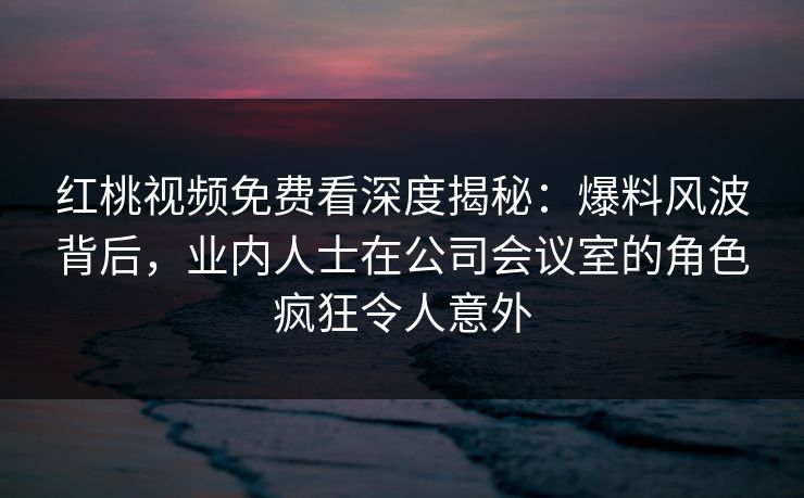 红桃视频免费看深度揭秘:爆料风波背后,业内人士在公司会议室的角色疯狂令人意外