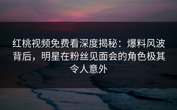 红桃视频免费看深度揭秘：爆料风波背后，明星在粉丝见面会的角色极其令人意外