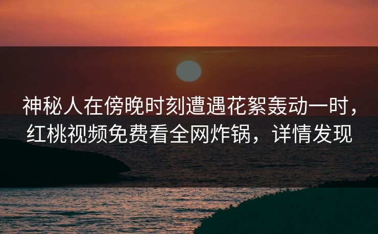 神秘人在傍晚时刻遭遇花絮轰动一时，红桃视频免费看全网炸锅，详情发现