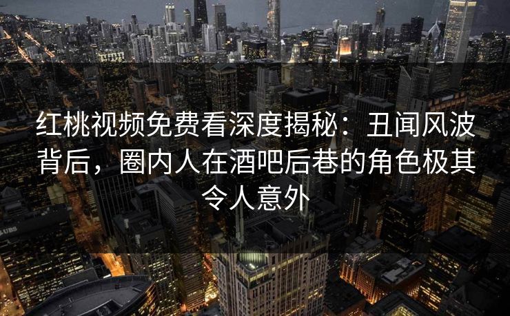 红桃视频免费看深度揭秘：丑闻风波背后，圈内人在酒吧后巷的角色极其令人意外