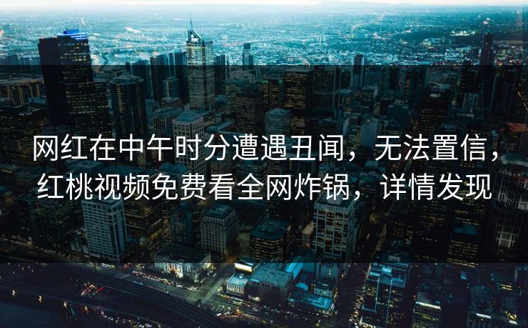 网红在中午时分遭遇丑闻，无法置信，红桃视频免费看全网炸锅，详情发现