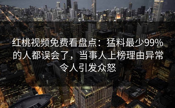 红桃视频免费看盘点:猛料最少99%的人都误会了,当事人上榜理由异常令人引发众怒