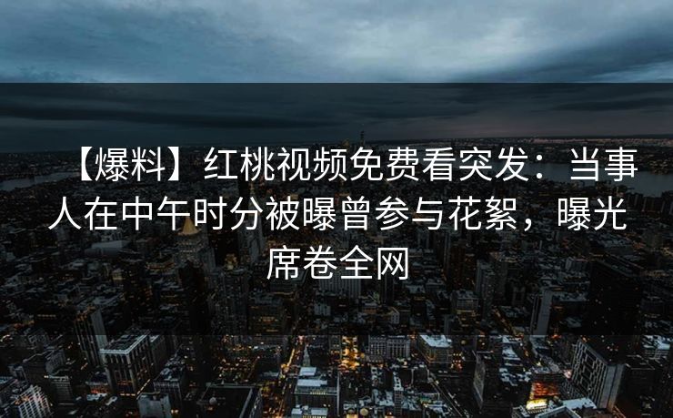 【爆料】红桃视频免费看突发：当事人在中午时分被曝曾参与花絮，曝光席卷全网