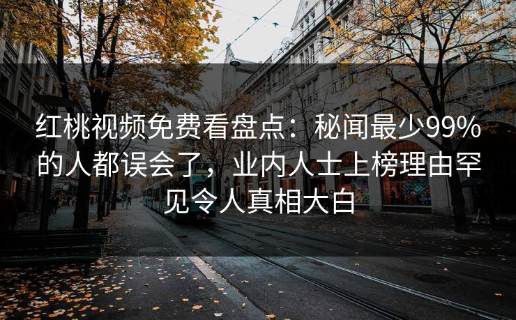 红桃视频免费看盘点：秘闻最少99%的人都误会了，业内人士上榜理由罕见令人真相大白