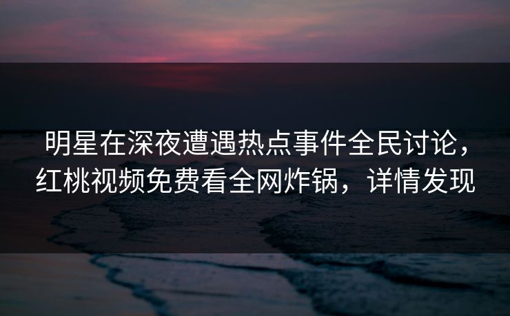 明星在深夜遭遇热点事件全民讨论，红桃视频免费看全网炸锅，详情发现