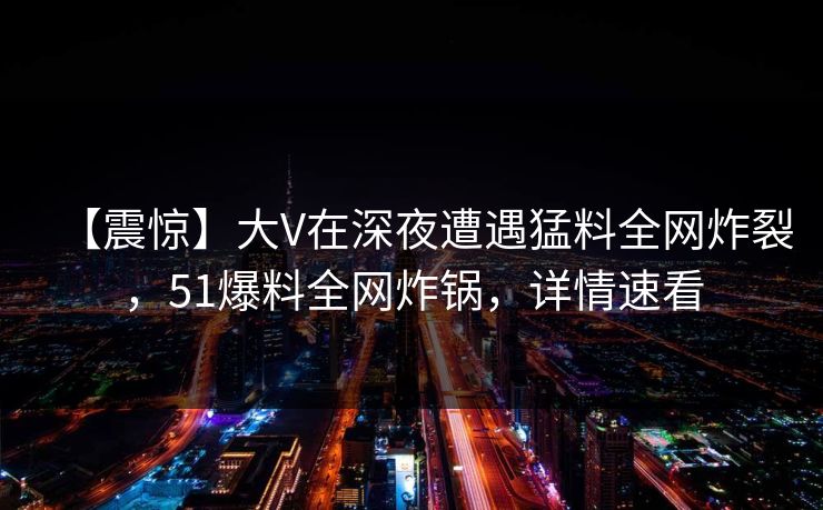 【震惊】大V在深夜遭遇猛料全网炸裂,51爆料全网炸锅,详情速看