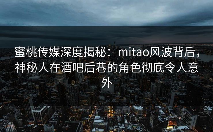 蜜桃传媒深度揭秘：mitao风波背后，神秘人在酒吧后巷的角色彻底令人意外