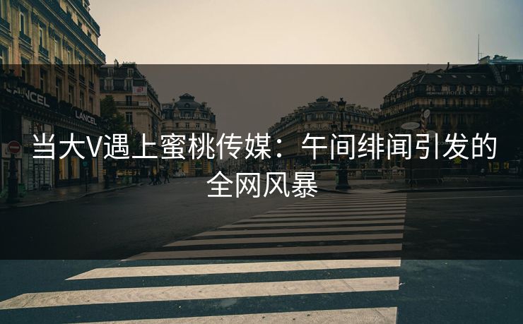 当大V遇上蜜桃传媒：午间绯闻引发的全网风暴