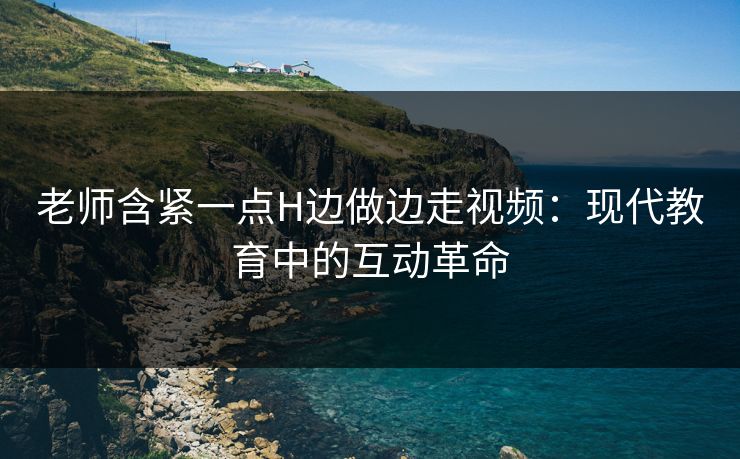 老师含紧一点H边做边走视频：现代教育中的互动革命
