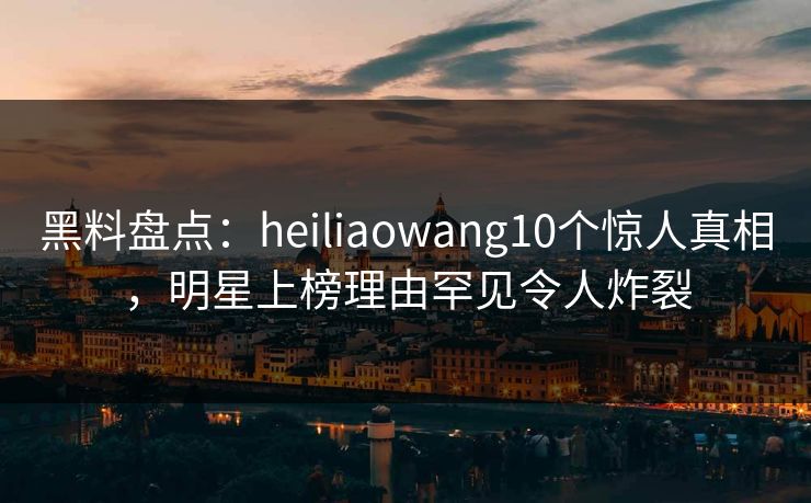 黑料盘点：heiliaowang10个惊人真相，明星上榜理由罕见令人炸裂