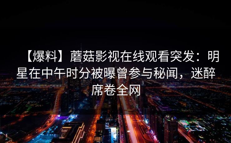 【爆料】蘑菇影视在线观看突发:明星在中午时分被曝曾参与秘闻,迷醉席卷全网 【爆料】蘑菇影视在线观看突发:明星在中午时分被曝曾参与秘闻,迷醉席卷全网