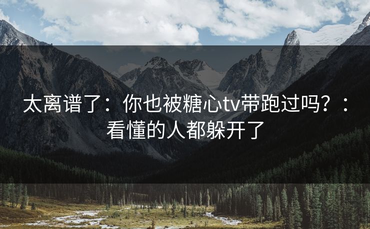 太离谱了：你也被糖心tv带跑过吗？：看懂的人都躲开了