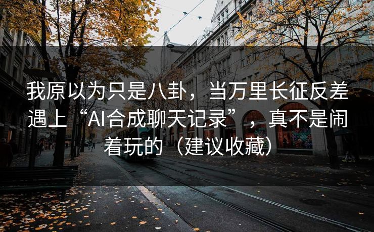 我原以为只是八卦,当万里长征反差遇上“AI合成聊天记录”,真不是闹着玩的(建议收藏)
