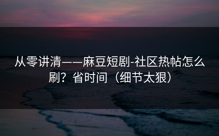 从零讲清——麻豆短剧-社区热帖怎么刷？省时间（细节太狠）