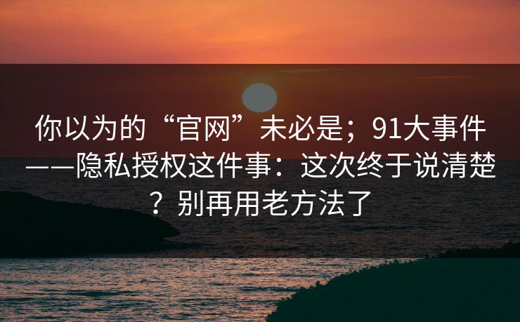 你以为的“官网”未必是；91大事件——隐私授权这件事：这次终于说清楚？别再用老方法了