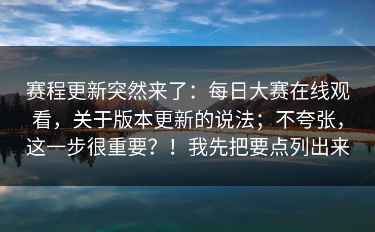 赛程更新突然来了：每日大赛在线观看，关于版本更新的说法；不夸张，这一步很重要？！我先把要点列出来