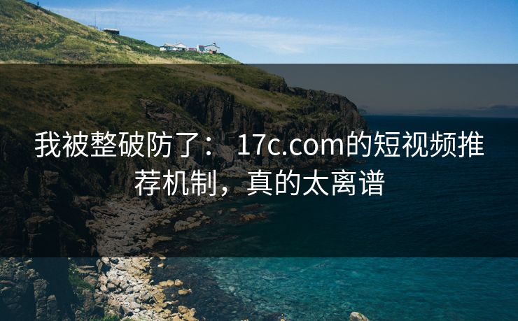 我被整破防了： 17c.com的短视频推荐机制，真的太离谱