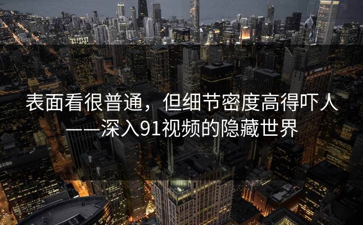 表面看很普通，但细节密度高得吓人——深入91视频的隐藏世界
