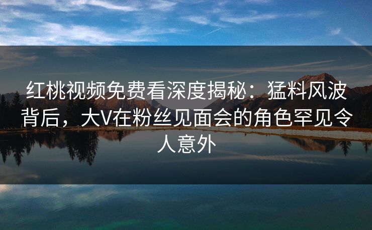 红桃视频免费看深度揭秘:猛料风波背后,大V在粉丝见面会的角色罕见令人意外 红桃视频免费看深度揭秘:猛料风波背后,大V在粉丝见面会的角色罕见令人意外